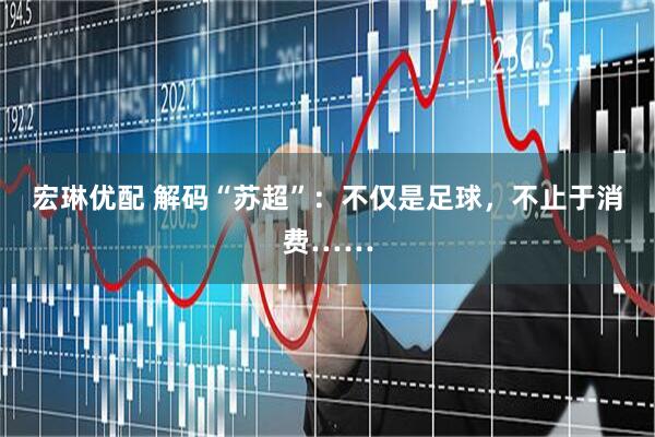 宏琳优配 解码“苏超”：不仅是足球，不止于消费……