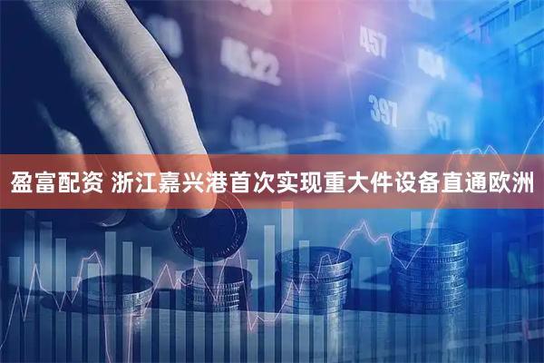 盈富配资 浙江嘉兴港首次实现重大件设备直通欧洲