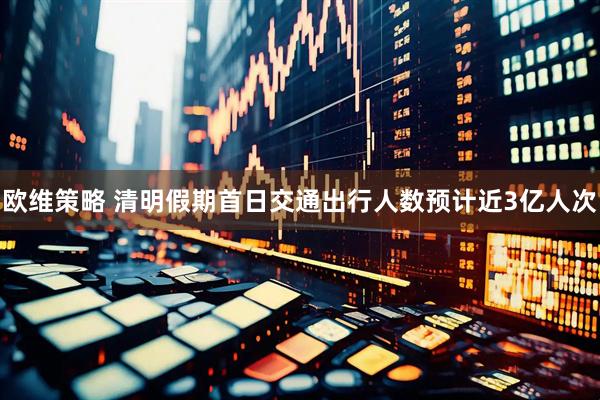 欧维策略 清明假期首日交通出行人数预计近3亿人次
