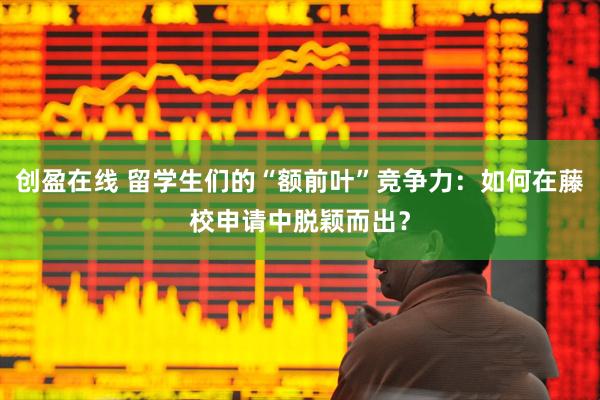 创盈在线 留学生们的“额前叶”竞争力：如何在藤校申请中脱颖而出？