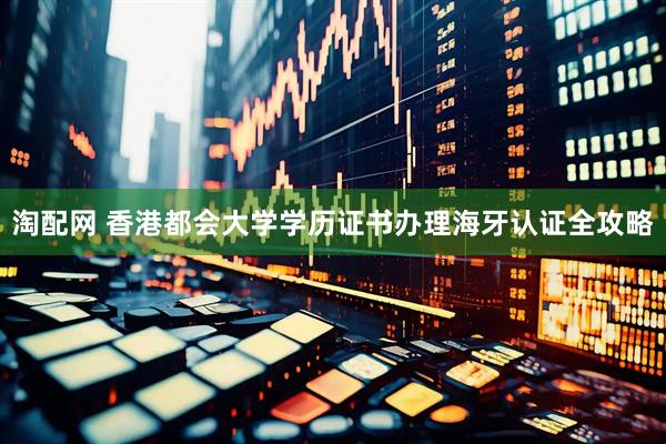 淘配网 香港都会大学学历证书办理海牙认证全攻略