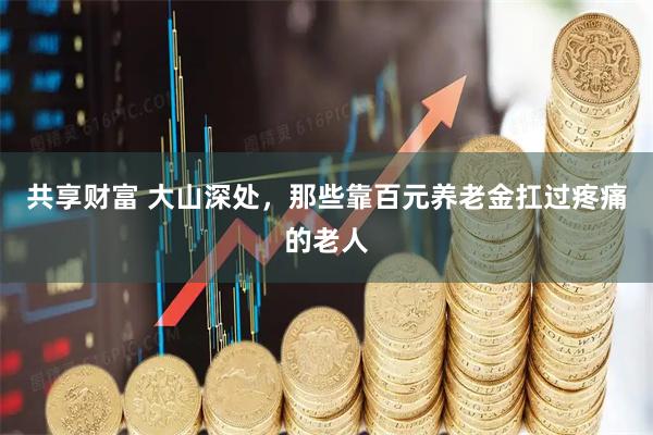 共享财富 大山深处，那些靠百元养老金扛过疼痛的老人