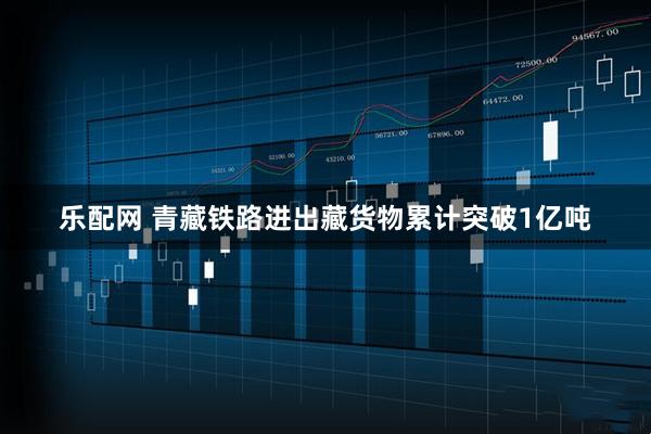 乐配网 青藏铁路进出藏货物累计突破1亿吨